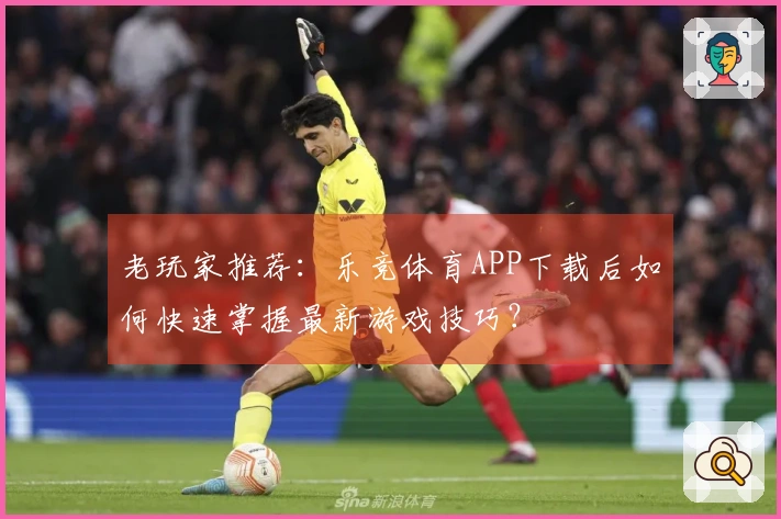 老玩家推荐：乐竞体育APP下载后如何快速掌握最新游戏技巧？