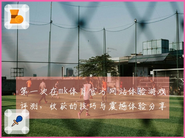 第一次在mk体育官方网站体验游戏评测，收获的技巧与震撼体验分享