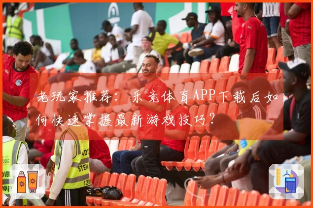 老玩家推荐：乐竞体育APP下载后如何快速掌握最新游戏技巧？